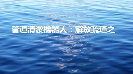 管道清淤機器人：解放疏通之力，重塑暢通未來！